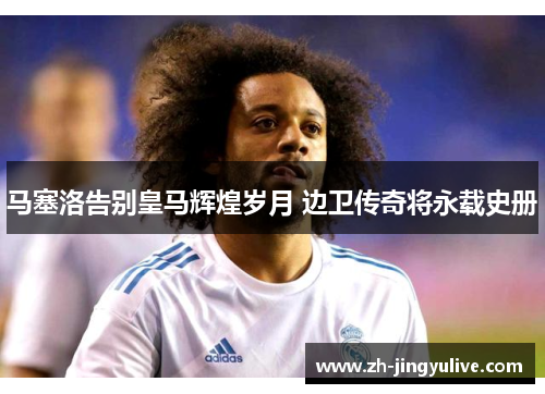 马塞洛告别皇马辉煌岁月 边卫传奇将永载史册
