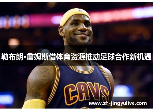 勒布朗·詹姆斯借体育资源推动足球合作新机遇
