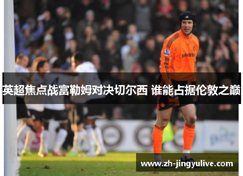 英超焦点战富勒姆对决切尔西 谁能占据伦敦之巅